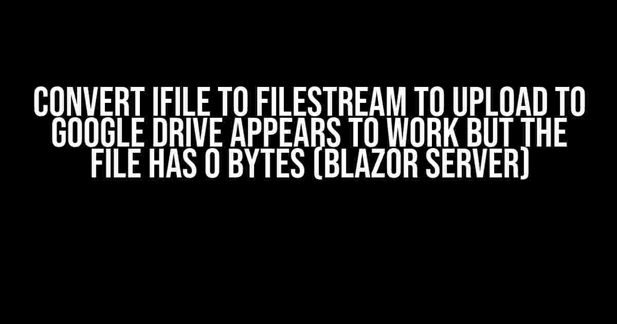 Convert iFile to FileStream to Upload to Google Drive appears to work but the file has 0 bytes (Blazor Server)